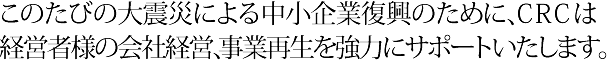 このたびの大震災による中小企業復興のために、ＣＲＣは経営者様の会社経営、事業再生を強力にサポートいたします。
